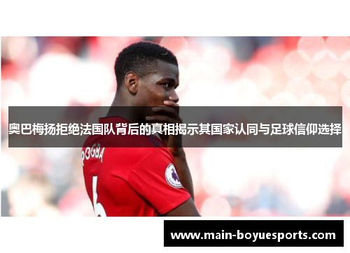 奥巴梅扬拒绝法国队背后的真相揭示其国家认同与足球信仰选择 奥巴梅扬拒绝法国队背后的真相揭示其国家认同与足球信仰选择