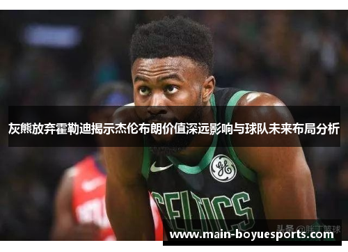 灰熊放弃霍勒迪揭示杰伦布朗价值深远影响与球队未来布局分析 灰熊放弃霍勒迪揭示杰伦布朗价值深远影响与球队未来布局分析