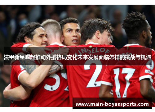 法甲新星崛起推动外援格局变化未来发展面临怎样的挑战与机遇 法甲新星崛起推动外援格局变化未来发展面临怎样的挑战与机遇