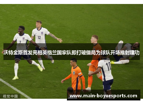 沃特金斯首发亮相英格兰国家队即打破僵局为球队开场推射建功 沃特金斯首发亮相英格兰国家队即打破僵局为球队开场推射建功